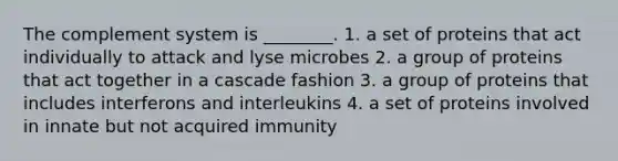 The complement system is ________. 1. a set of proteins that act individually to attack and lyse microbes 2. a group of proteins that act together in a cascade fashion 3. a group of proteins that includes interferons and interleukins 4. a set of proteins involved in innate but not acquired immunity