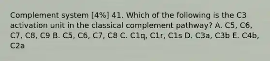 Complement system [4%] 41. Which of the following is the C3 activation unit in the classical complement pathway? A. C5, C6, C7, C8, C9 B. C5, C6, C7, C8 C. C1q, C1r, C1s D. C3a, C3b E. C4b, C2a