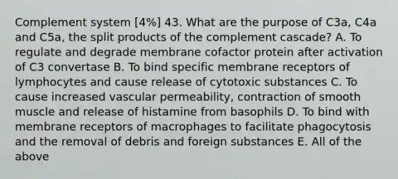 Complement system [4%] 43. What are the purpose of C3a, C4a and C5a, the split products of the complement cascade? A. To regulate and degrade membrane cofactor protein after activation of C3 convertase B. To bind specific membrane receptors of lymphocytes and cause release of cytotoxic substances C. To cause increased vascular permeability, contraction of smooth muscle and release of histamine from basophils D. To bind with membrane receptors of macrophages to facilitate phagocytosis and the removal of debris and foreign substances E. All of the above