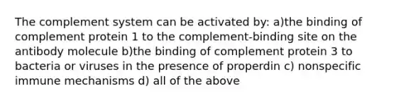 The complement system can be activated by: a)the binding of complement protein 1 to the complement-binding site on the antibody molecule b)the binding of complement protein 3 to bacteria or viruses in the presence of properdin c) nonspecific immune mechanisms d) all of the above