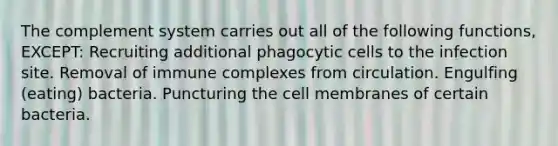 The complement system carries out all of the following functions, EXCEPT: Recruiting additional phagocytic cells to the infection site. Removal of immune complexes from circulation. Engulfing (eating) bacteria. Puncturing the cell membranes of certain bacteria.