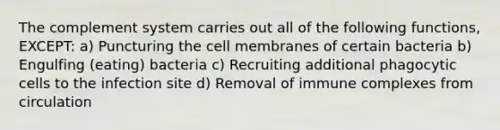 The complement system carries out all of the following functions, EXCEPT: a) Puncturing the cell membranes of certain bacteria b) Engulfing (eating) bacteria c) Recruiting additional phagocytic cells to the infection site d) Removal of immune complexes from circulation