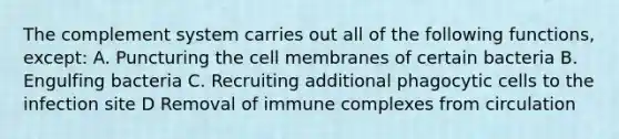 The complement system carries out all of the following functions, except: A. Puncturing the cell membranes of certain bacteria B. Engulfing bacteria C. Recruiting additional phagocytic cells to the infection site D Removal of immune complexes from circulation