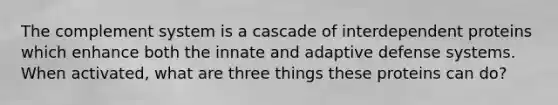 The complement system is a cascade of interdependent proteins which enhance both the innate and adaptive defense systems. When activated, what are three things these proteins can do?