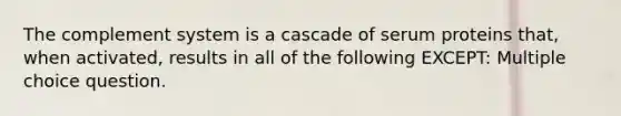 The complement system is a cascade of serum proteins that, when activated, results in all of the following EXCEPT: Multiple choice question.