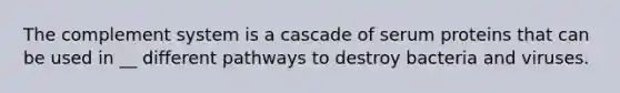 The complement system is a cascade of serum proteins that can be used in __ different pathways to destroy bacteria and viruses.