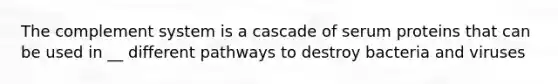The complement system is a cascade of serum proteins that can be used in __ different pathways to destroy bacteria and viruses