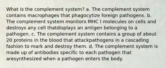 What is the complement system? a. The complement system contains macrophages that phagocytize foreign pathogens. b. The complement system monitors MHC I molecules on cells and destroys any cell thatdisplays an antigen belonging to a pathogen. c. The complement system contains a group of about 20 proteins in the blood that attackpathogens in a cascading fashion to mark and destroy them. d. The complement system is made up of antibodies specific to each pathogen that aresynthesized when a pathogen enters the body.