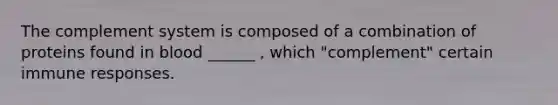 The complement system is composed of a combination of proteins found in blood ______ , which "complement" certain immune responses.