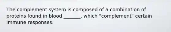 The complement system is composed of a combination of proteins found in blood _______, which "complement" certain immune responses.