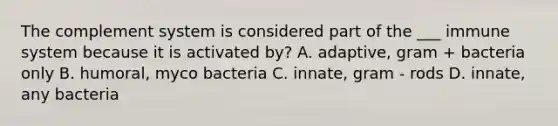 The complement system is considered part of the ___ immune system because it is activated by? A. adaptive, gram + bacteria only B. humoral, myco bacteria C. innate, gram - rods D. innate, any bacteria