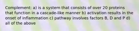 Complement: a) is a system that consists of over 20 proteins that function in a cascade-like manner b) activation results in the onset of inflammation c) pathway involves factors B, D and P d) all of the above