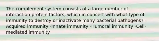 The complement system consists of a large number of interaction protein factors, which in concert with what type of immunity to destroy or inactivate many bacterial pathogens? -Acquired immunity -Innate immunity -Humoral immunity -Cell-mediated immunity