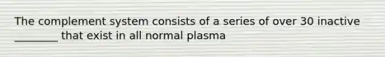 The complement system consists of a series of over 30 inactive ________ that exist in all normal plasma