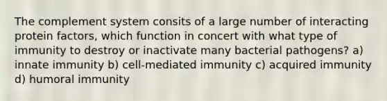 The complement system consits of a large number of interacting protein factors, which function in concert with what type of immunity to destroy or inactivate many bacterial pathogens? a) innate immunity b) cell-mediated immunity c) acquired immunity d) humoral immunity