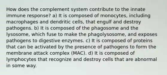 How does the complement system contribute to the innate immune response? a) It is composed of monocytes, including macrophages and dendritic cells, that engulf and destroy pathogens. b) It is composed of the phagosome and the lysosome, which fuse to make the phagolysosome, and exposes pathogens to digestive enzymes. c) It is composed of proteins that can be activated by the presence of pathogens to form the membrane attack complex (MAC). d) It is composed of lymphocytes that recognize and destroy cells that are abnormal in some way.