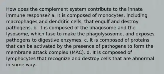 How does the complement system contribute to the innate immune response? a. It is composed of monocytes, including macrophages and dendritic cells, that engulf and destroy pathogens. b. It is composed of the phagosome and the lysosome, which fuse to make the phagolysosome, and exposes pathogens to digestive enzymes. c. It is composed of proteins that can be activated by the presence of pathogens to form the membrane attack complex (MAC). d. It is composed of lymphocytes that recognize and destroy cells that are abnormal in some way.