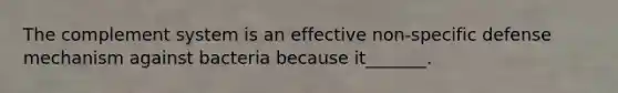 The complement system is an effective non-specific defense mechanism against bacteria because it_______.