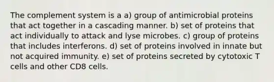 The complement system is a a) group of antimicrobial proteins that act together in a cascading manner. b) set of proteins that act individually to attack and lyse microbes. c) group of proteins that includes interferons. d) set of proteins involved in innate but not acquired immunity. e) set of proteins secreted by cytotoxic T cells and other CD8 cells.