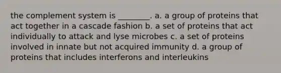 the complement system is ________. a. a group of proteins that act together in a cascade fashion b. a set of proteins that act individually to attack and lyse microbes c. a set of proteins involved in innate but not acquired immunity d. a group of proteins that includes interferons and interleukins