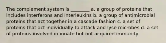 The complement system is ________ a. a group of proteins that includes interferons and interleukins b. a group of antimicrobial proteins that act together in a cascade fashion c. a set of proteins that act individually to attack and lyse microbes d. a set of proteins involved in innate but not acquired immunity