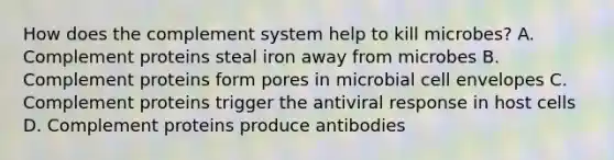 How does the complement system help to kill microbes? A. Complement proteins steal iron away from microbes B. Complement proteins form pores in microbial cell envelopes C. Complement proteins trigger the antiviral response in host cells D. Complement proteins produce antibodies