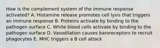 How is the complement system of the immune response activated? A. Histamine release promotes cell lysis that triggers an immune response B. Proteins activate by binding to the pathogen surface C. White blood cells activate by binding to the pathogen surface D. Vasodilation causes baroreceptors to recruit phagocytes E. MHC triggers a B cell attack