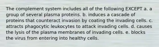 The complement system includes all of the following EXCEPT a. a group of several plasma proteins. b. induces a cascade of proteins that counteract invasion by coating the invading cells. c. attracts phagocytic leukocytes to attack invading cells. d. causes the lysis of the plasma membranes of invading cells. e. blocks the virus from entering into healthy cells.