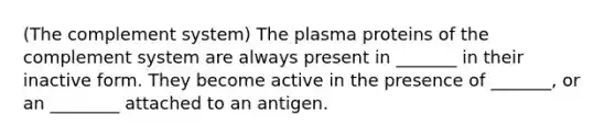 (The complement system) The plasma proteins of the complement system are always present in _______ in their inactive form. They become active in the presence of _______, or an ________ attached to an antigen.