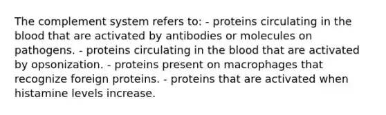 The complement system refers to: - proteins circulating in the blood that are activated by antibodies or molecules on pathogens. - proteins circulating in the blood that are activated by opsonization. - proteins present on macrophages that recognize foreign proteins. - proteins that are activated when histamine levels increase.