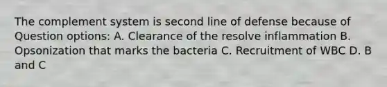 The complement system is second line of defense because of Question options: A. Clearance of the resolve inflammation B. Opsonization that marks the bacteria C. Recruitment of WBC D. B and C