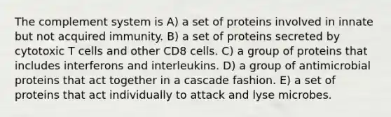 The complement system is A) a set of proteins involved in innate but not acquired immunity. B) a set of proteins secreted by cytotoxic T cells and other CD8 cells. C) a group of proteins that includes interferons and interleukins. D) a group of antimicrobial proteins that act together in a cascade fashion. E) a set of proteins that act individually to attack and lyse microbes.