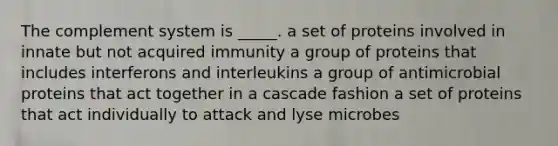 The complement system is _____. a set of proteins involved in innate but not acquired immunity a group of proteins that includes interferons and interleukins a group of antimicrobial proteins that act together in a cascade fashion a set of proteins that act individually to attack and lyse microbes