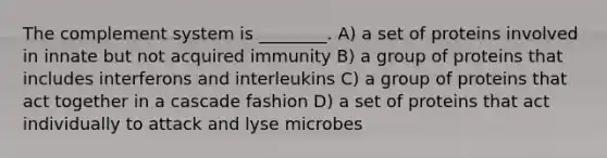 The complement system is ________. A) a set of proteins involved in innate but not acquired immunity B) a group of proteins that includes interferons and interleukins C) a group of proteins that act together in a cascade fashion D) a set of proteins that act individually to attack and lyse microbes