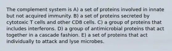 The complement system is A) a set of proteins involved in innate but not acquired immunity. B) a set of proteins secreted by cytotoxic T cells and other CD8 cells. C) a group of proteins that includes interferons. D) a group of antimicrobial proteins that act together in a cascade fashion. E) a set of proteins that act individually to attack and lyse microbes.