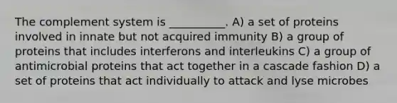 The complement system is __________. A) a set of proteins involved in innate but not acquired immunity B) a group of proteins that includes interferons and interleukins C) a group of antimicrobial proteins that act together in a cascade fashion D) a set of proteins that act individually to attack and lyse microbes