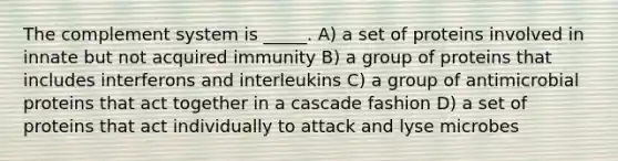 The complement system is _____. A) a set of proteins involved in innate but not acquired immunity B) a group of proteins that includes interferons and interleukins C) a group of antimicrobial proteins that act together in a cascade fashion D) a set of proteins that act individually to attack and lyse microbes