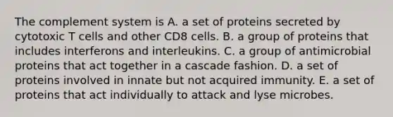 The complement system is A. a set of proteins secreted by cytotoxic T cells and other CD8 cells. B. a group of proteins that includes interferons and interleukins. C. a group of antimicrobial proteins that act together in a cascade fashion. D. a set of proteins involved in innate but not acquired immunity. E. a set of proteins that act individually to attack and lyse microbes.