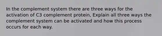 In the complement system there are three ways for the activation of C3 complement protein, Explain all three ways the complement system can be activated and how this process occurs for each way.