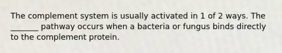 The complement system is usually activated in 1 of 2 ways. The _______ pathway occurs when a bacteria or fungus binds directly to the complement protein.