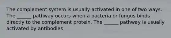 The complement system is usually activated in one of two ways. The ______ pathway occurs when a bacteria or fungus binds directly to the complement protein. The ______ pathway is usually activated by antibodies