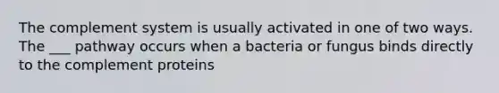 The complement system is usually activated in one of two ways. The ___ pathway occurs when a bacteria or fungus binds directly to the complement proteins