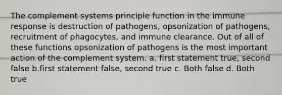 The complement systems principle function in the immune response is destruction of pathogens, opsonization of pathogens, recruitment of phagocytes, and immune clearance. Out of all of these functions opsonization of pathogens is the most important action of the complement system. a. first statement true, second false b.first statement false, second true c. Both false d. Both true