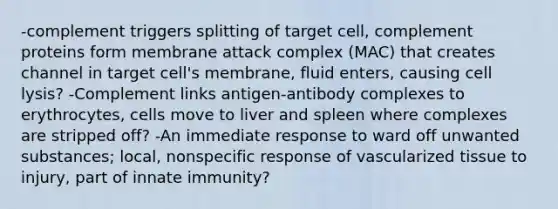 -complement triggers splitting of target cell, complement proteins form membrane attack complex (MAC) that creates channel in target cell's membrane, fluid enters, causing cell lysis? -Complement links antigen-antibody complexes to erythrocytes, cells move to liver and spleen where complexes are stripped off? -An immediate response to ward off unwanted substances; local, nonspecific response of vascularized tissue to injury, part of innate immunity?