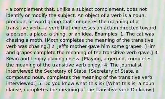 - a complement that, unlike a subject complement, does not identify or modify the subject. An object of a verb is a noun, pronoun, or word group that completes the meaning of a transitive verb—a verb that expresses an action directed toward a person, a place, a thing, or an idea. Examples: 1. The cat was chasing a moth. [Moth completes the meaning of the transitive verb was chasing.] 2. Jeff's mother gave him some grapes. [Him and grapes complete the meaning of the transitive verb gave.] 3. Kevin and I enjoy playing chess. [Playing, a gerund, completes the meaning of the transitive verb enjoy.] 4. The journalist interviewed the Secretary of State. [Secretary of State, a compound noun, completes the meaning of the transitive verb interviewed.] 5. Do you know what this is? [What this is, a noun clause, completes the meaning of the transitive verb Do know.]