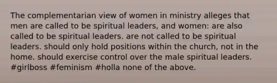 The complementarian view of women in ministry alleges that men are called to be spiritual leaders, and women: are also called to be spiritual leaders. are not called to be spiritual leaders. should only hold positions within the church, not in the home. should exercise control over the male spiritual leaders. #girlboss #feminism #holla none of the above.