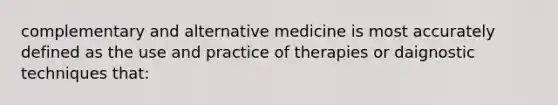 complementary and alternative medicine is most accurately defined as the use and practice of therapies or daignostic techniques that: