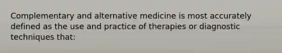 Complementary and alternative medicine is most accurately defined as the use and practice of therapies or diagnostic techniques that: