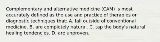 Complementary and alternative medicine (CAM) is most accurately defined as the use and practice of therapies or diagnostic techniques that: A. fall outside of conventional medicine. B. are completely natural. C. tap the body's natural healing tendencies. D. are unproven.