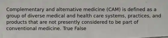 Complementary and alternative medicine (CAM) is defined as a group of diverse medical and health care systems, practices, and products that are not presently considered to be part of conventional medicine.​ True False